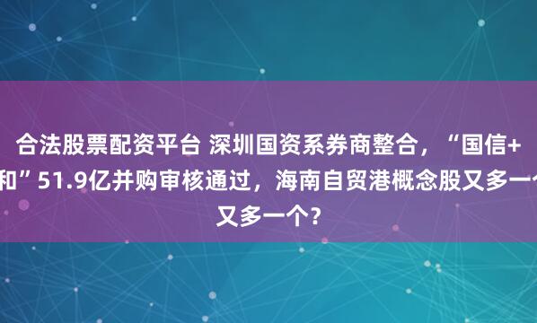 合法股票配资平台 深圳国资系券商整合，“国信+万和”51.9亿并购审核通过，海南自贸港概念股又多一个？