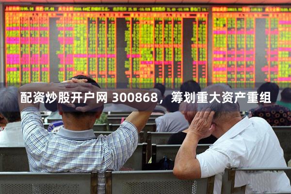 配资炒股开户网 300868，筹划重大资产重组