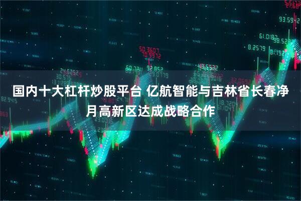 国内十大杠杆炒股平台 亿航智能与吉林省长春净月高新区达成战略合作