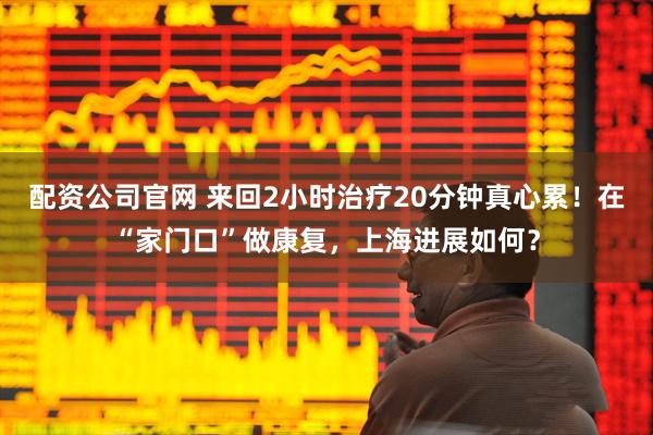 配资公司官网 来回2小时治疗20分钟真心累！在“家门口”做康复，上海进展如何？