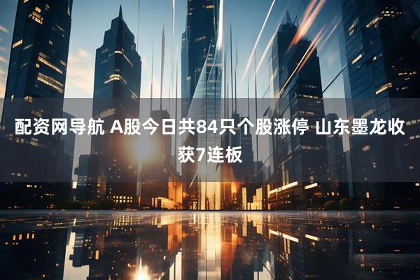 配资网导航 A股今日共84只个股涨停 山东墨龙收获7连板