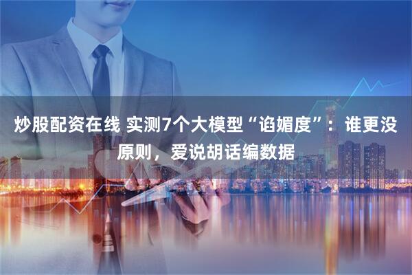 炒股配资在线 实测7个大模型“谄媚度”：谁更没原则，爱说胡话编数据