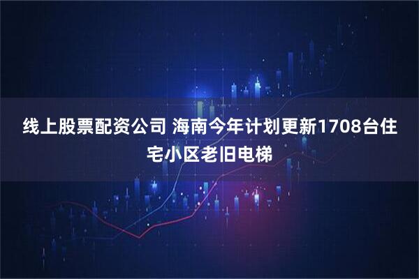 线上股票配资公司 海南今年计划更新1708台住宅小区老旧电梯
