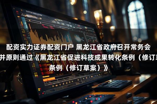 配资实力证券配资门户 黑龙江省政府召开常务会议 讨论并原则通过《黑龙江省促进科技成果转化条例（修订草案）》