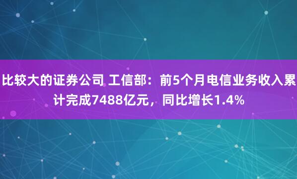 比较大的证券公司 工信部：前5个月电信业务收入累计完成7488亿元，同比增长1.4%