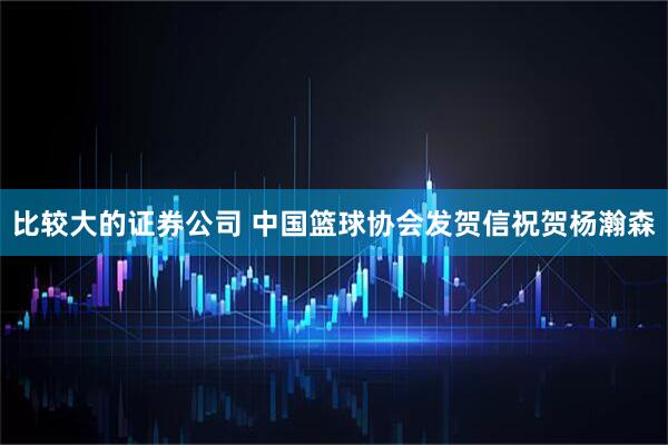 比较大的证券公司 中国篮球协会发贺信祝贺杨瀚森