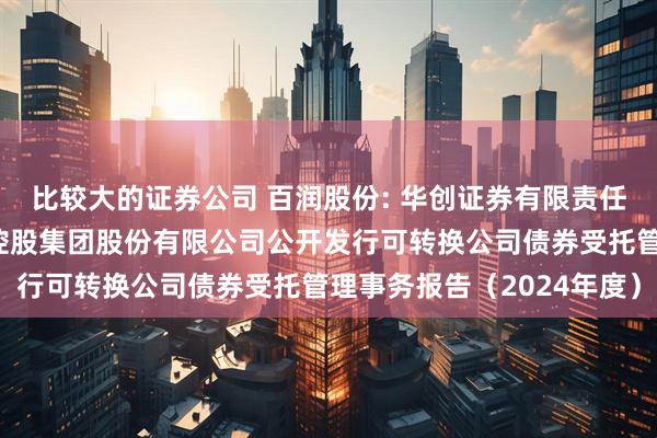 比较大的证券公司 百润股份: 华创证券有限责任公司关于上海百润投资控股集团股份有限公司公开发行可转换公司债券受托管理事务报告（2024年度）