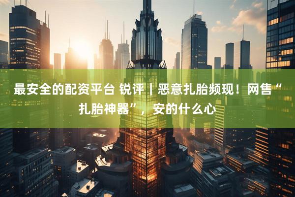 最安全的配资平台 锐评｜恶意扎胎频现！网售“扎胎神器”，安的什么心