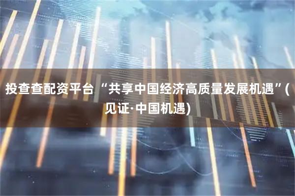 投查查配资平台 “共享中国经济高质量发展机遇”(见证·中国机遇)