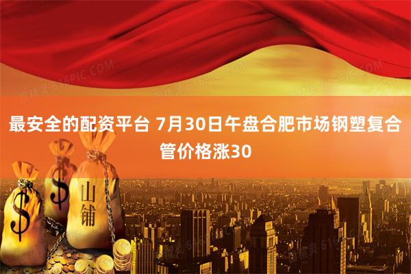 最安全的配资平台 7月30日午盘合肥市场钢塑复合管价格涨30