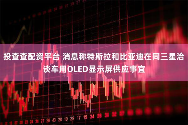 投查查配资平台 消息称特斯拉和比亚迪在同三星洽谈车用OLED显示屏供应事宜