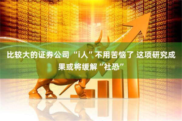 比较大的证券公司 “i人”不用苦恼了 这项研究成果或将缓解“社恐”