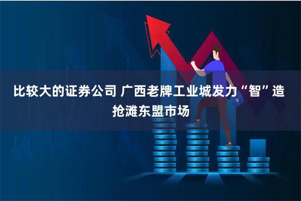比较大的证券公司 广西老牌工业城发力“智”造 抢滩东盟市场