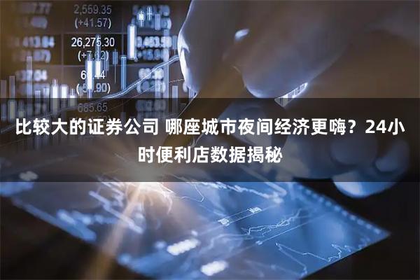 比较大的证券公司 哪座城市夜间经济更嗨？24小时便利店数据揭秘
