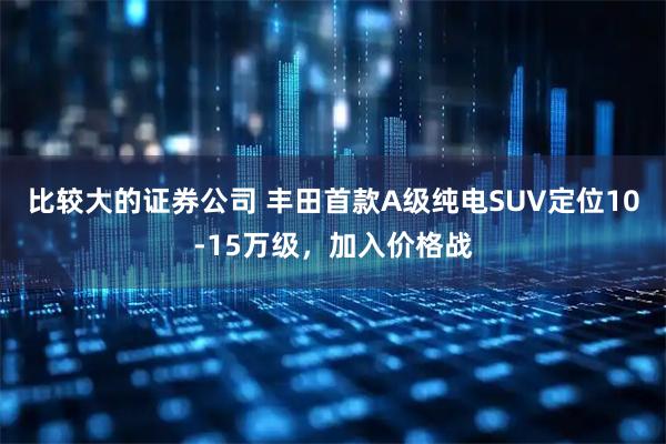 比较大的证券公司 丰田首款A级纯电SUV定位10-15万级，加入价格战