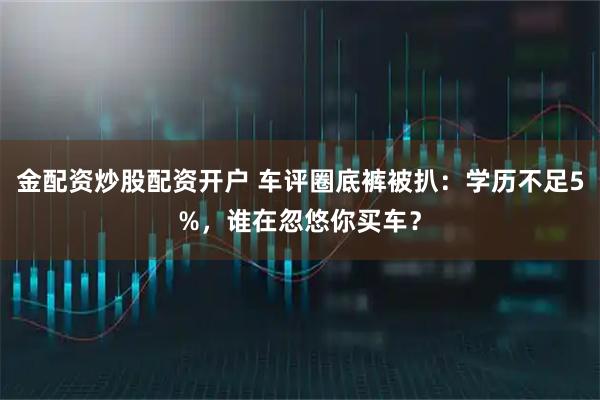 金配资炒股配资开户 车评圈底裤被扒：学历不足5%，谁在忽悠你买车？