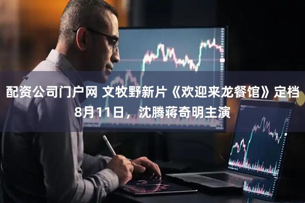 配资公司门户网 文牧野新片《欢迎来龙餐馆》定档8月11日，沈腾蒋奇明主演