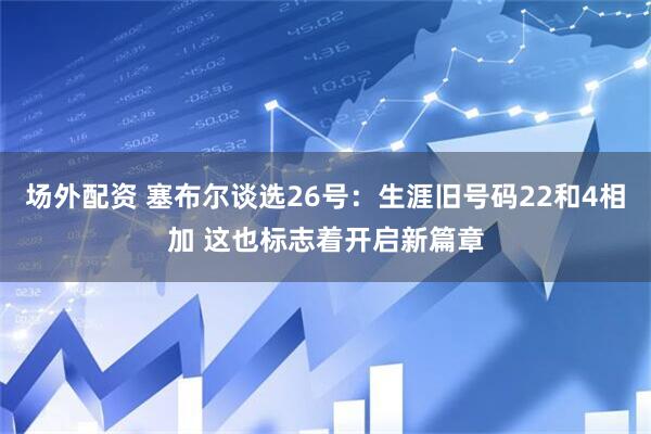 场外配资 塞布尔谈选26号：生涯旧号码22和4相加 这也标志着开启新篇章