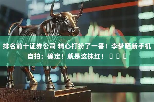 排名前十证券公司 精心打扮了一番！李梦晒新手机自拍：确定！就是这抹红！ ​​​