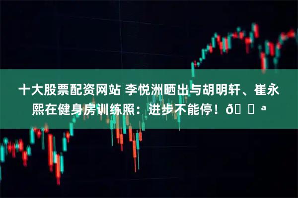 十大股票配资网站 李悦洲晒出与胡明轩、崔永熙在健身房训练照：进步不能停！💪