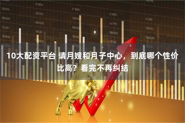10大配资平台 请月嫂和月子中心，到底哪个性价比高？看完不再纠结