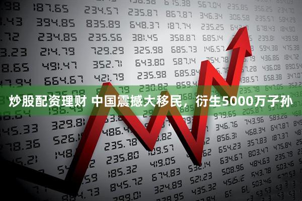 炒股配资理财 中国震撼大移民，衍生5000万子孙