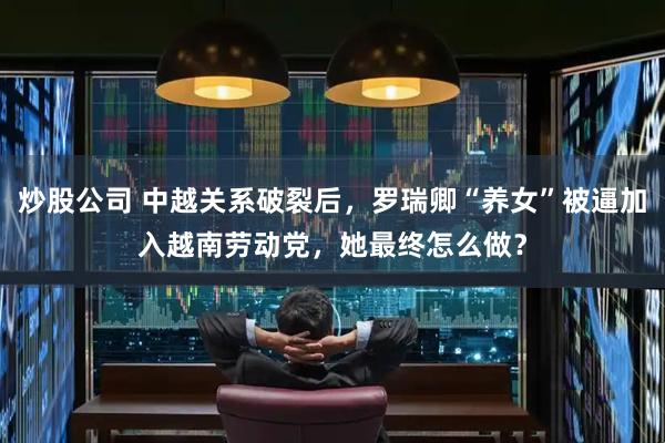 炒股公司 中越关系破裂后，罗瑞卿“养女”被逼加入越南劳动党，她最终怎么做？