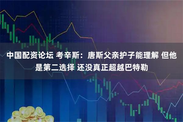中国配资论坛 考辛斯：唐斯父亲护子能理解 但他是第二选择 还没真正超越巴特勒