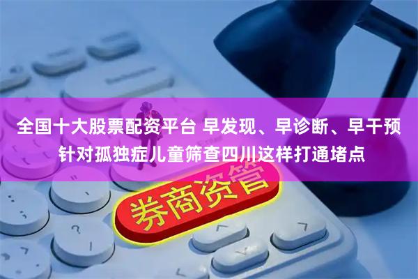 全国十大股票配资平台 早发现、早诊断、早干预 针对孤独症儿童筛查四川这样打通堵点